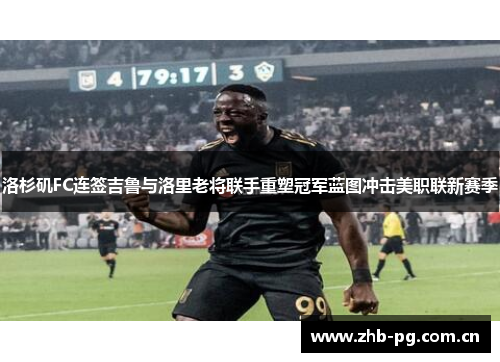 洛杉矶FC连签吉鲁与洛里老将联手重塑冠军蓝图冲击美职联新赛季 洛杉矶FC连签吉鲁与洛里老将联手重塑冠军蓝图冲击美职联新赛季